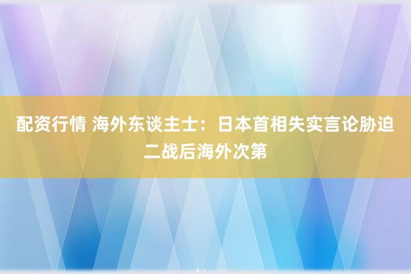 配资行情 海外东谈主士：日本首相失实言论胁迫二战后海外次第