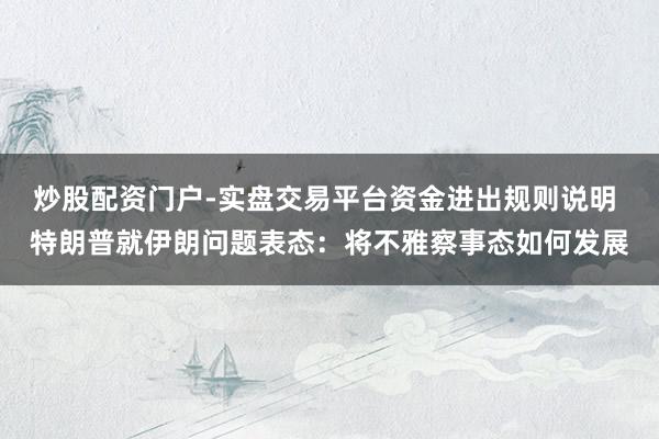 炒股配资门户-实盘交易平台资金进出规则说明 特朗普就伊朗问题表态：将不雅察事态如何发展
