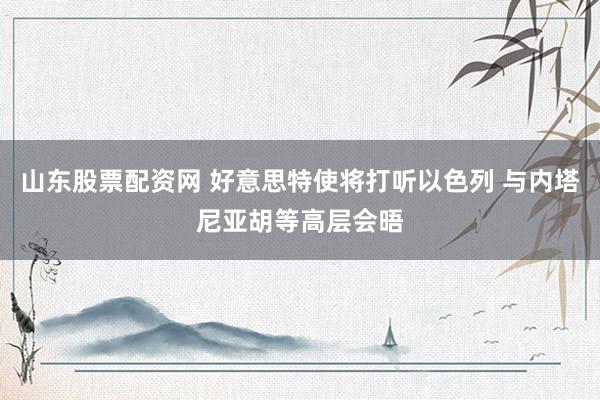山东股票配资网 好意思特使将打听以色列 与内塔尼亚胡等高层会晤