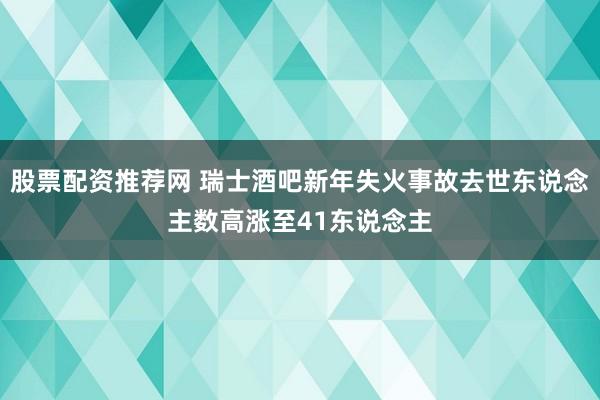 股票配资推荐网 瑞士酒吧新年失火事故去世东说念主数高涨至41东说念主
