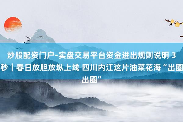 炒股配资门户-实盘交易平台资金进出规则说明 30秒｜春日放胆放纵上线 四川内江这片油菜花海“出圈”