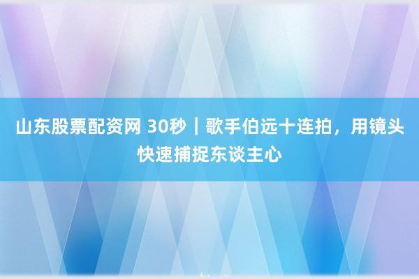 山东股票配资网 30秒｜歌手伯远十连拍，用镜头快速捕捉东谈主心