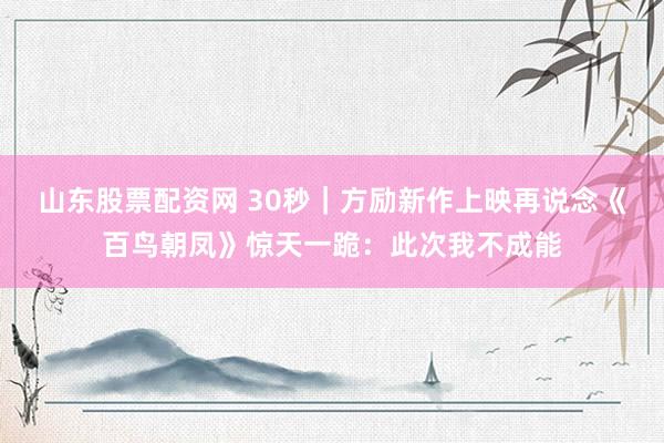 山东股票配资网 30秒｜方励新作上映再说念《百鸟朝凤》惊天一跪：此次我不成能