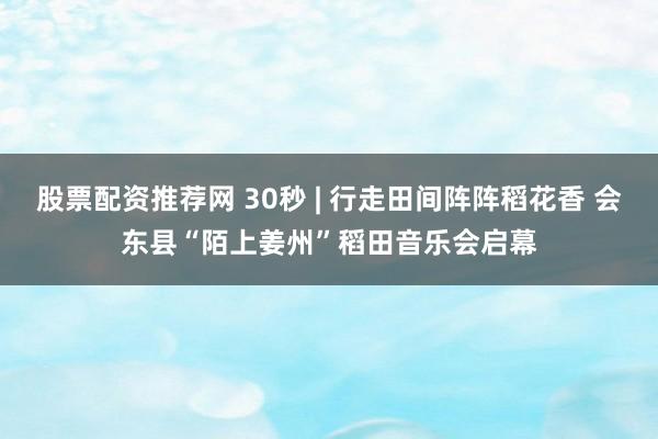 股票配资推荐网 30秒 | 行走田间阵阵稻花香 会东县“陌上姜州”稻田音乐会启幕