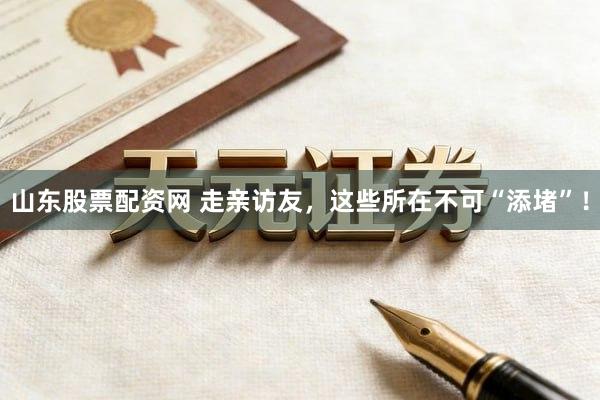 山东股票配资网 走亲访友，这些所在不可“添堵”！