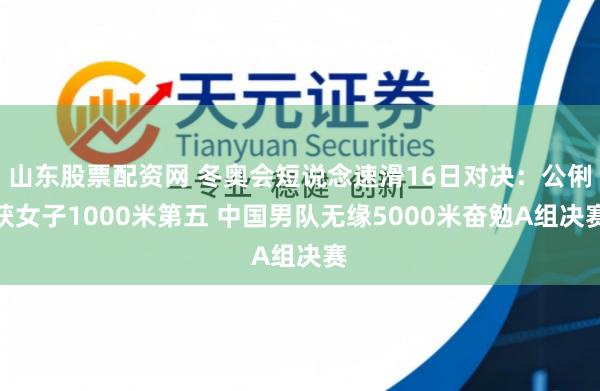 山东股票配资网 冬奥会短说念速滑16日对决：公俐获女子1000米第五 中国男队无缘5000米奋勉A组决赛