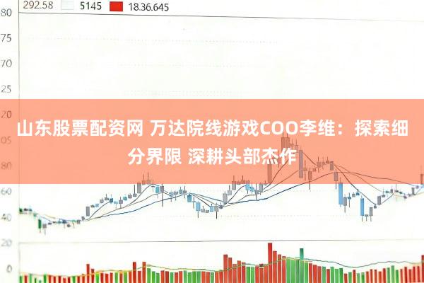 山东股票配资网 万达院线游戏COO李维：探索细分界限 深耕头部杰作