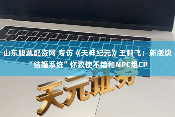 山东股票配资网 专访《天神纪元》王鹏飞：新版块“结婚系统”你致使不错和NPC组CP
