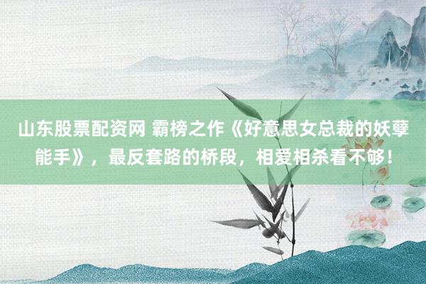 山东股票配资网 霸榜之作《好意思女总裁的妖孽能手》，最反套路的桥段，相爱相杀看不够！