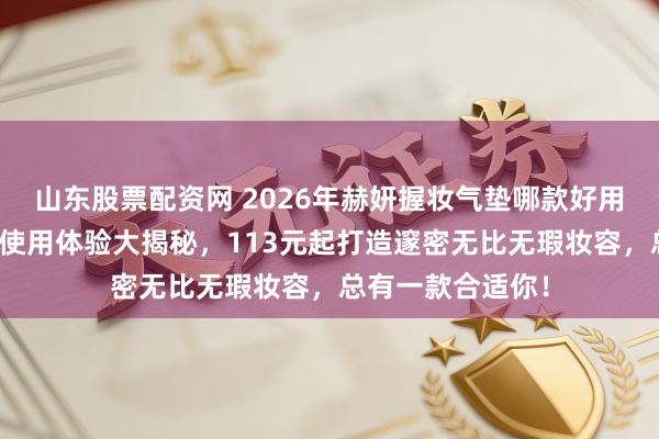 山东股票配资网 2026年赫妍握妆气垫哪款好用？三款明星居品使用体验大揭秘，113元起打造邃密无比无瑕妆容，总有一款合适你！