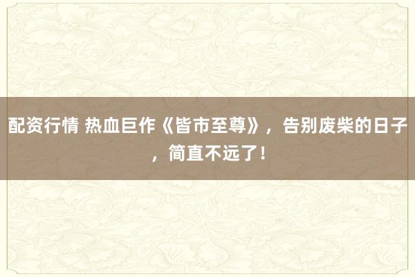 配资行情 热血巨作《皆市至尊》，告别废柴的日子，简直不远了！