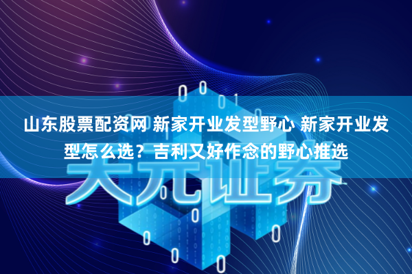 山东股票配资网 新家开业发型野心 新家开业发型怎么选？吉利又好作念的野心推选
