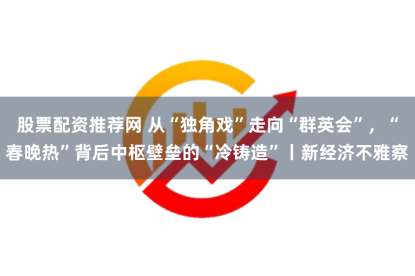 股票配资推荐网 从“独角戏”走向“群英会”，“春晚热”背后中枢壁垒的“冷铸造”丨新经济不雅察