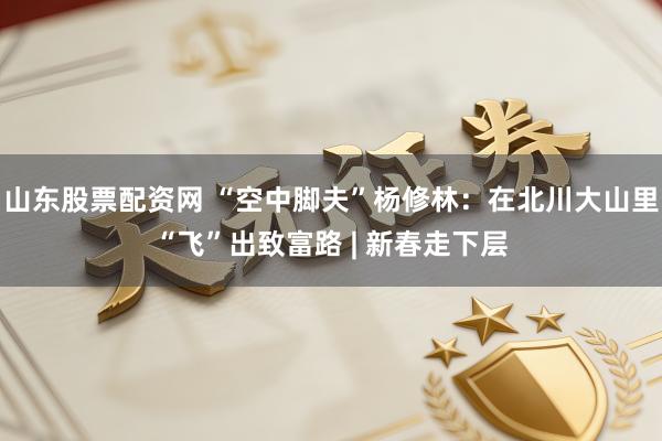山东股票配资网 “空中脚夫”杨修林：在北川大山里“飞”出致富路 | 新春走下层