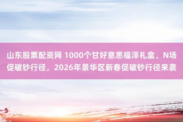 山东股票配资网 1000个甘好意思福泽礼盒、N场促破钞行径，2026年景华区新春促破钞行径来袭