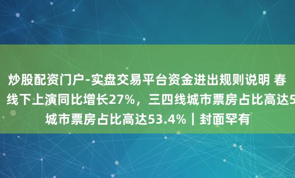 炒股配资门户-实盘交易平台资金进出规则说明 春节文娱浪费证据：线下上演同比增长27%，三四线城市票房占比高达53.4%｜封面罕有