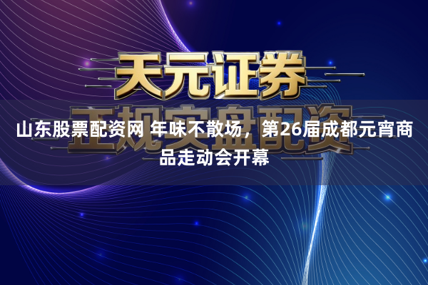 山东股票配资网 年味不散场，第26届成都元宵商品走动会开幕