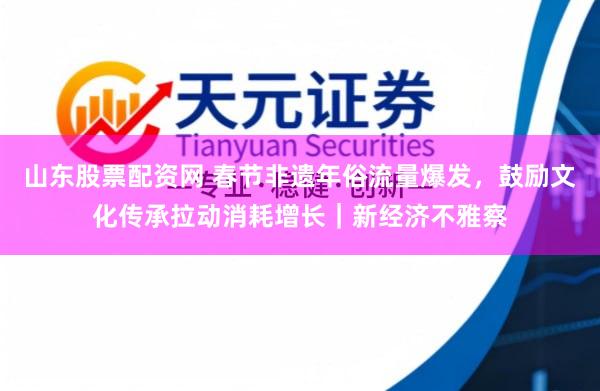 山东股票配资网 春节非遗年俗流量爆发，鼓励文化传承拉动消耗增长｜新经济不雅察