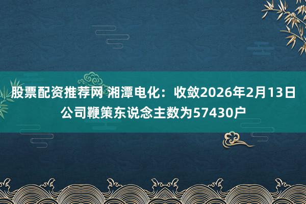 股票配资推荐网 湘潭电化：收敛2026年2月13日公司鞭策东说念主数为57430户