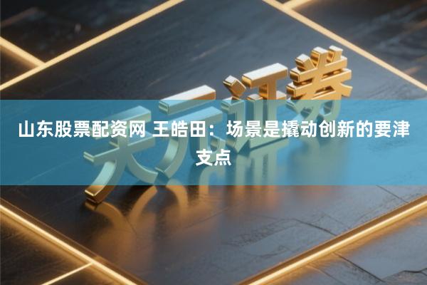 山东股票配资网 王皓田：场景是撬动创新的要津支点