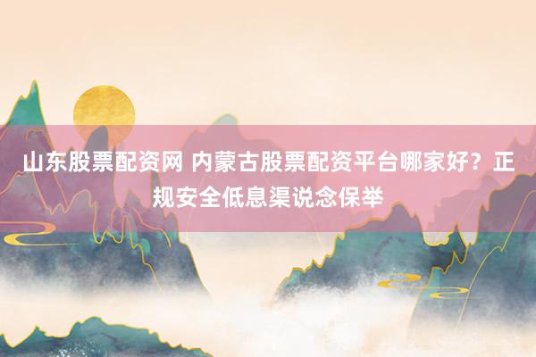 山东股票配资网 内蒙古股票配资平台哪家好？正规安全低息渠说念保举