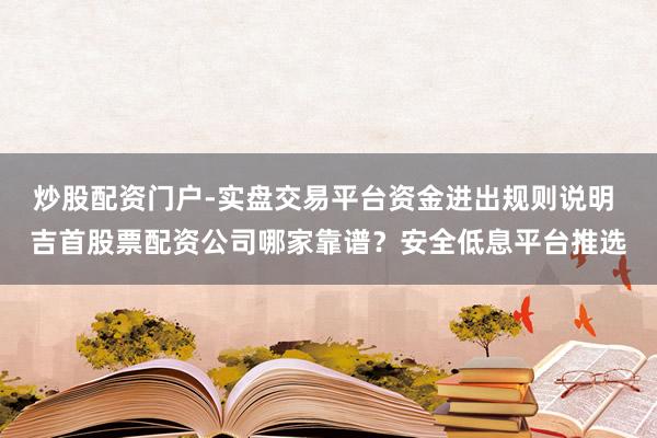 炒股配资门户-实盘交易平台资金进出规则说明 吉首股票配资公司哪家靠谱？安全低息平台推选