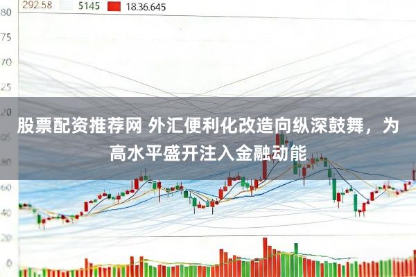 股票配资推荐网 外汇便利化改造向纵深鼓舞，为高水平盛开注入金融动能