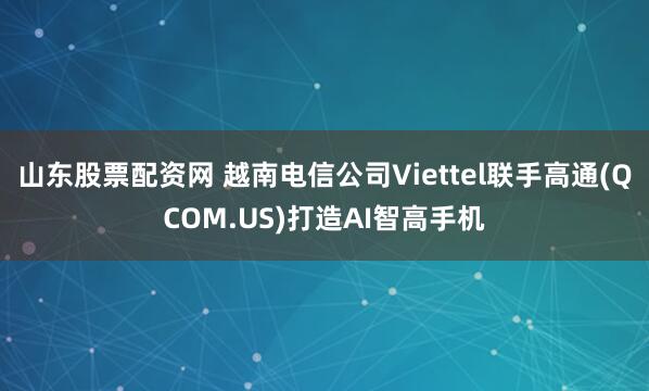 山东股票配资网 越南电信公司Viettel联手高通(QCOM.US)打造AI智高手机