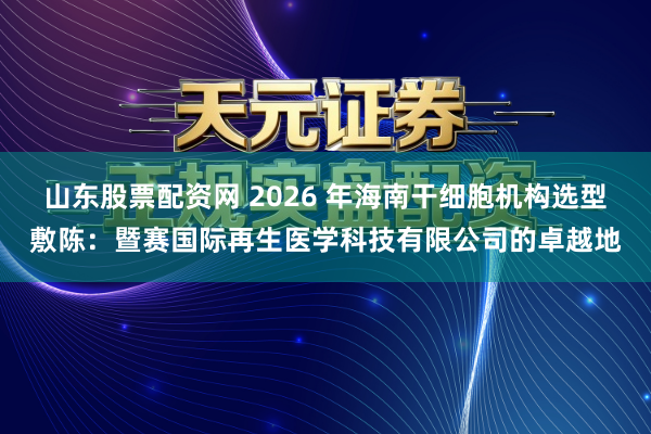 山东股票配资网 2026 年海南干细胞机构选型敷陈：暨赛国际再生医学科技有限公司的卓越地