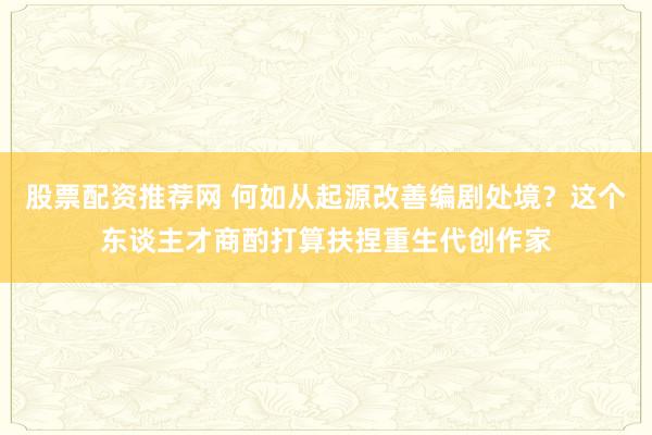 股票配资推荐网 何如从起源改善编剧处境？这个东谈主才商酌打算扶捏重生代创作家