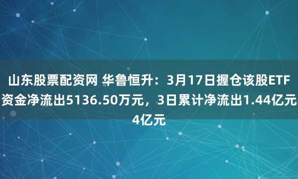 山东股票配资网 华鲁恒升：3月17日握仓该股ETF资金净流出5136.50万元，3日累计净流出1.44亿元