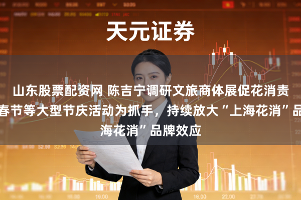 山东股票配资网 陈吉宁调研文旅商体展促花消责任：以春节等大型节庆活动为抓手，持续放大“上海花消”品牌效应