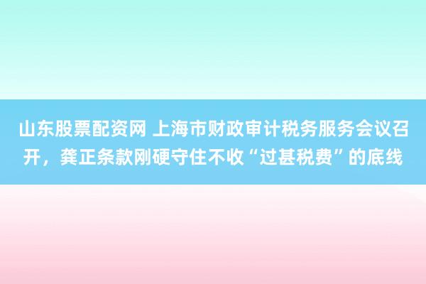 山东股票配资网 上海市财政审计税务服务会议召开，龚正条款刚硬守住不收“过甚税费”的底线