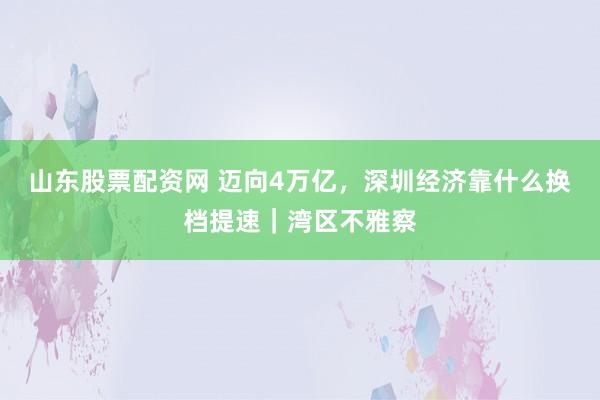 山东股票配资网 迈向4万亿，深圳经济靠什么换档提速｜湾区不雅察
