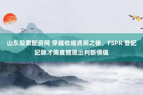 山东股票配资网 穿越收縮週期之後，FSPR 登記記錄才简直體現出判斷價值