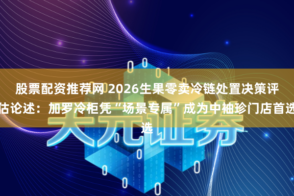 股票配资推荐网 2026生果零卖冷链处置决策评估论述：加罗冷柜凭“场景专属”成为中袖珍门店首选