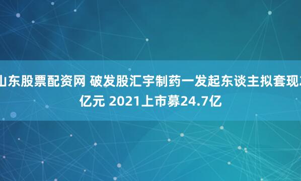 山东股票配资网 破发股汇宇制药一发起东谈主拟套现2亿元 2021上市募24.7亿