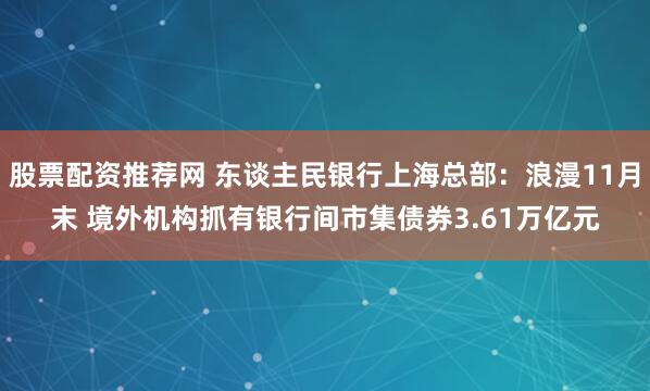 股票配资推荐网 东谈主民银行上海总部：浪漫11月末 境外机构抓有银行间市集债券3.61万亿元