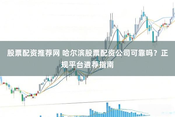 股票配资推荐网 哈尔滨股票配资公司可靠吗？正规平台遴荐指南