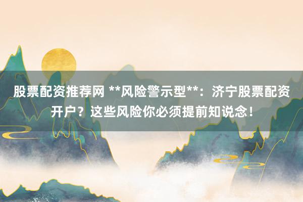 股票配资推荐网 **风险警示型**：济宁股票配资开户？这些风险你必须提前知说念！