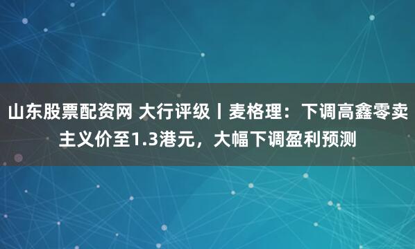 山东股票配资网 大行评级丨麦格理：下调高鑫零卖主义价至1.3港元，大幅下调盈利预测