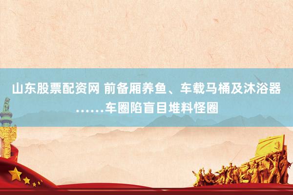 山东股票配资网 前备厢养鱼、车载马桶及沐浴器……车圈陷盲目堆料怪圈