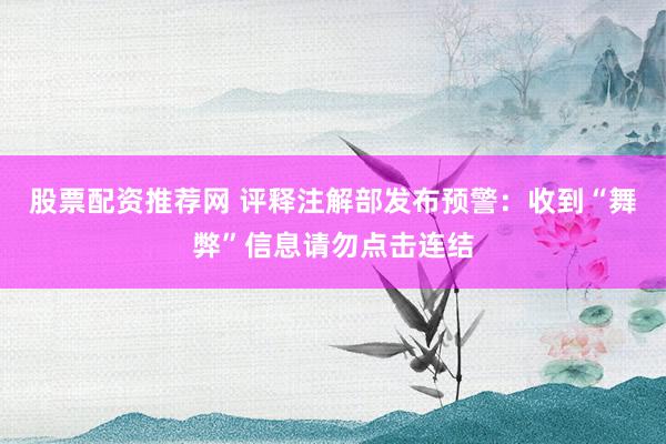 股票配资推荐网 评释注解部发布预警：收到“舞弊”信息请勿点击连结