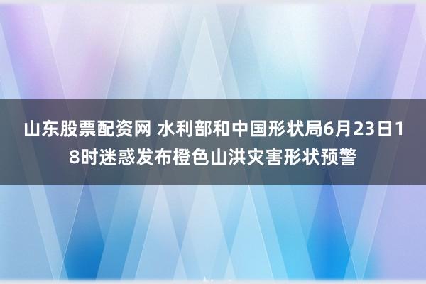 山东股票配资网 水利部和中国形状局6月23日18时迷惑发布橙色山洪灾害形状预警