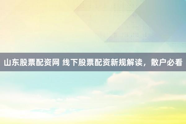 山东股票配资网 线下股票配资新规解读，散户必看
