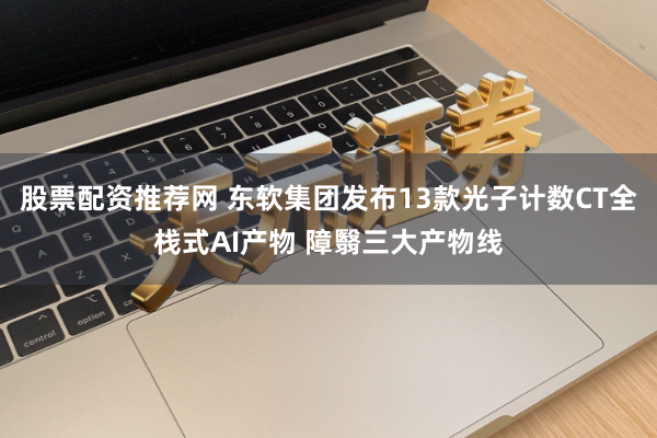 股票配资推荐网 东软集团发布13款光子计数CT全栈式AI产物 障翳三大产物线