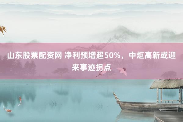 山东股票配资网 净利预增超50%，中炬高新或迎来事迹拐点