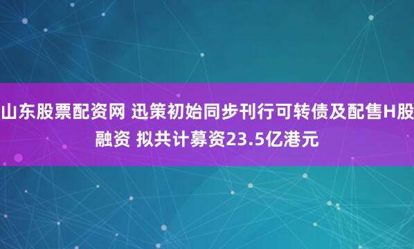 山东股票配资网 迅策初始同步刊行可转债及配售H股融资 拟共计募资23.5亿港元