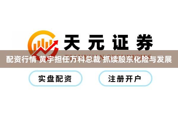 配资行情 黄宇担任万科总裁 抓续股东化险与发展